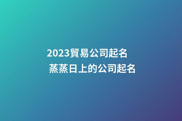 2023貿易公司起名 蒸蒸日上的公司起名